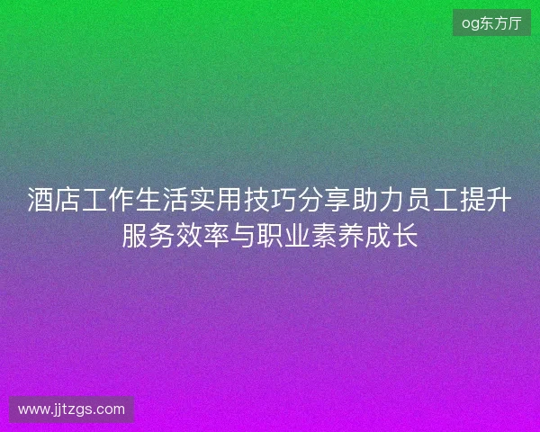 酒店工作生活实用技巧分享助力员工提升服务效率与职业素养成长