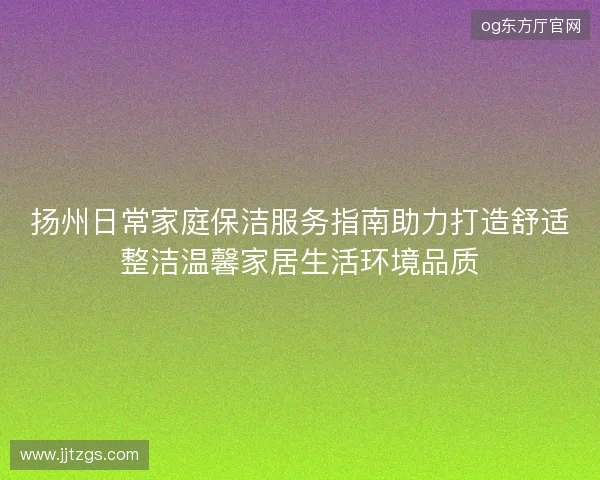 扬州日常家庭保洁服务指南助力打造舒适整洁温馨家居生活环境品质