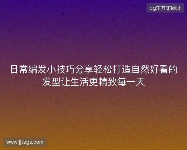 日常编发小技巧分享轻松打造自然好看的发型让生活更精致每一天